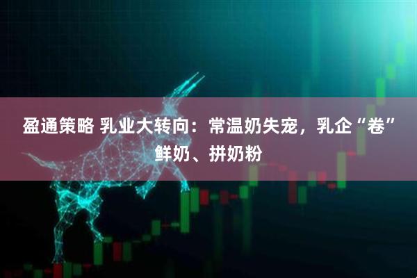 盈通策略 乳业大转向：常温奶失宠，乳企“卷”鲜奶、拼奶粉