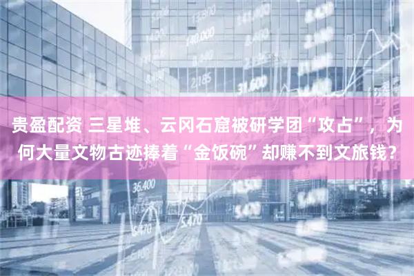 贵盈配资 三星堆、云冈石窟被研学团“攻占”，为何大量文物古迹捧着“金饭碗”却赚不到文旅钱？