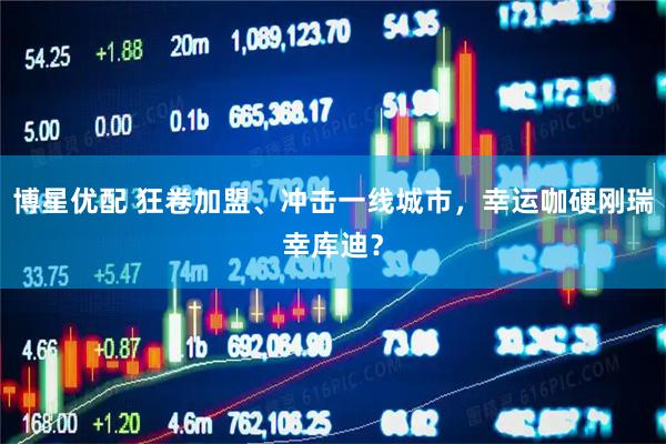 博星优配 狂卷加盟、冲击一线城市，幸运咖硬刚瑞幸库迪？