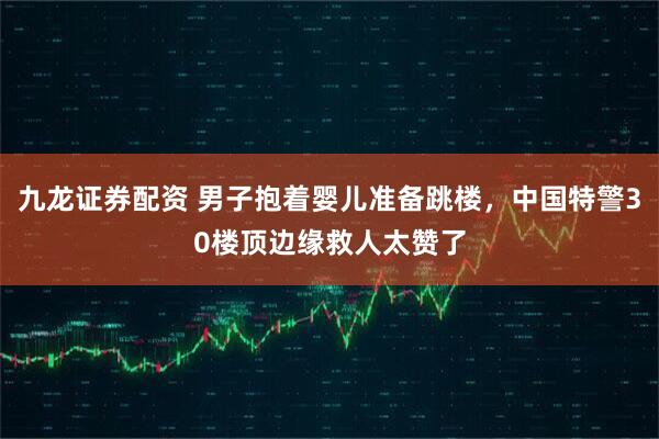 九龙证券配资 男子抱着婴儿准备跳楼，中国特警30楼顶边缘救人太赞了