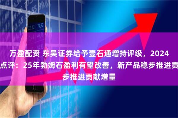 万盈配资 东吴证券给予壹石通增持评级，2024年年报点评：25年勃姆石盈利有望改善，新产品稳步推进贡献增量