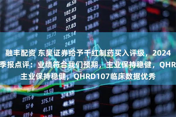融丰配资 东吴证券给予千红制药买入评级，2024年年报及2025年一季报点评：业绩符合我们预期，主业保持稳健，QHRD107临床数据优秀