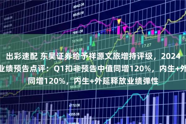 出彩速配 东吴证券给予祥源文旅增持评级，2024年报及2025Q1业绩预告点评：Q1扣非预告中值同增120%，内生+外延释放业绩弹性
