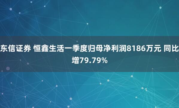 东信证券 恒鑫生活一季度归母净利润8186万元 同比增79.79%
