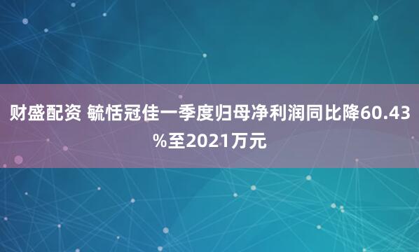 财盛配资 毓恬冠佳一季度归母净利润同比降60.43%至2021万元