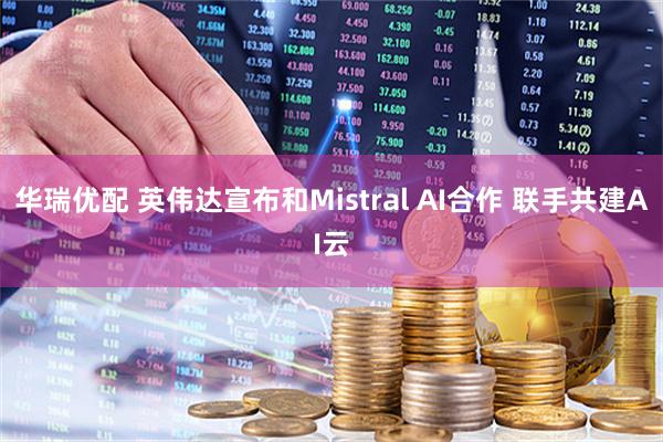 华瑞优配 英伟达宣布和Mistral AI合作 联手共建AI云
