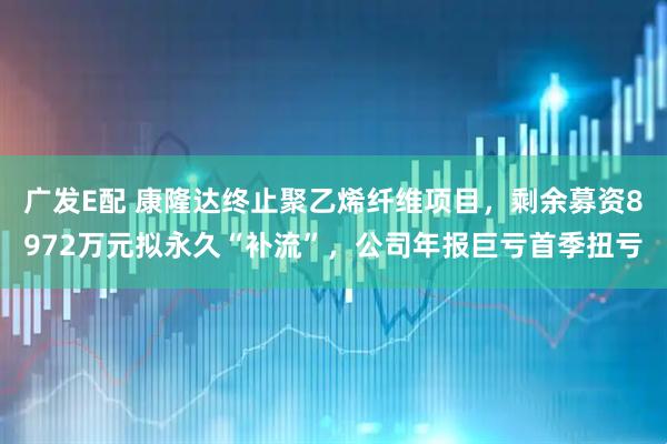 广发E配 康隆达终止聚乙烯纤维项目，剩余募资8972万元拟永久“补流”，公司年报巨亏首季扭亏