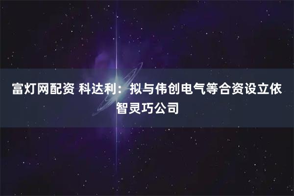 富灯网配资 科达利：拟与伟创电气等合资设立依智灵巧公司