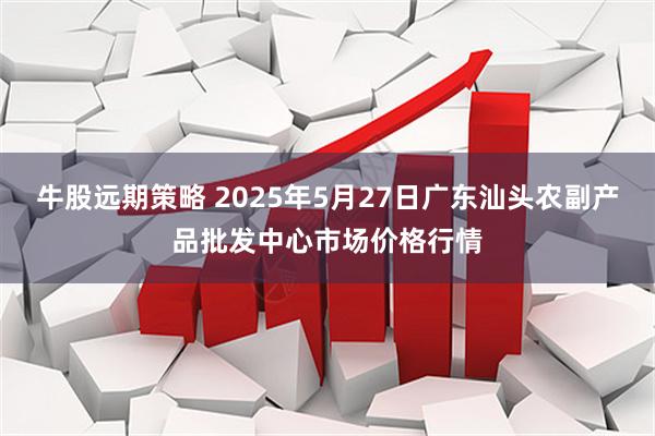 牛股远期策略 2025年5月27日广东汕头农副产品批发中心市场价格行情