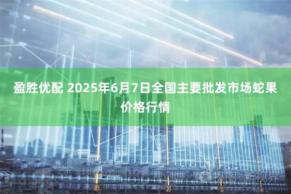 盈胜优配 2025年6月7日全国主要批发市场蛇果价格行情