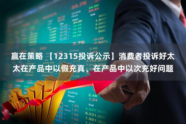赢在策略 【12315投诉公示】消费者投诉好太太在产品中以假充真、在产品中以次充好问题