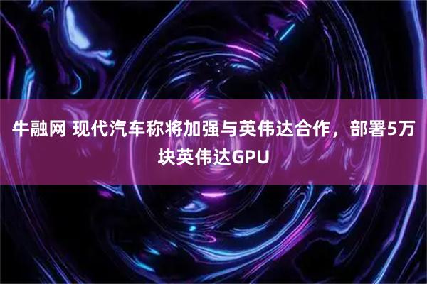 牛融网 现代汽车称将加强与英伟达合作，部署5万块英伟达GPU