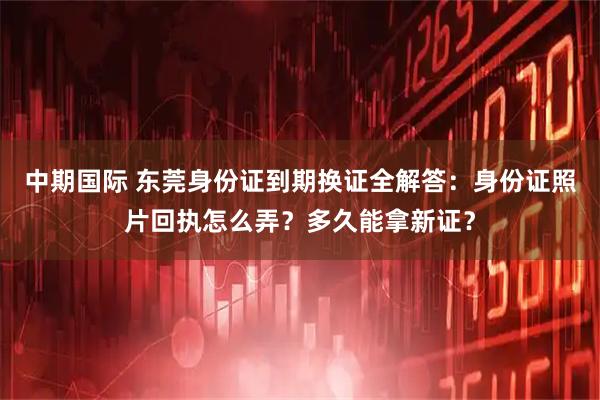 中期国际 东莞身份证到期换证全解答：身份证照片回执怎么弄？多久能拿新证？