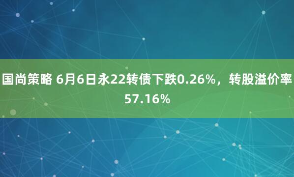 国尚策略 6月6日永22转债下跌0.26%，转股溢价率57.16%