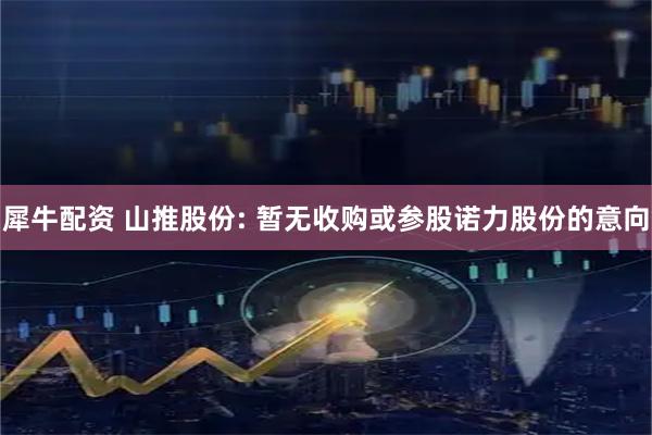 犀牛配资 山推股份: 暂无收购或参股诺力股份的意向