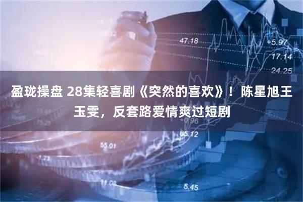 盈珑操盘 28集轻喜剧《突然的喜欢》！陈星旭王玉雯，反套路爱情爽过短剧