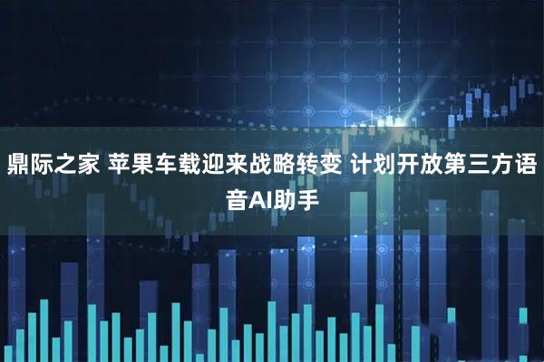 鼎际之家 苹果车载迎来战略转变 计划开放第三方语音AI助手