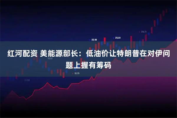 红河配资 美能源部长：低油价让特朗普在对伊问题上握有筹码