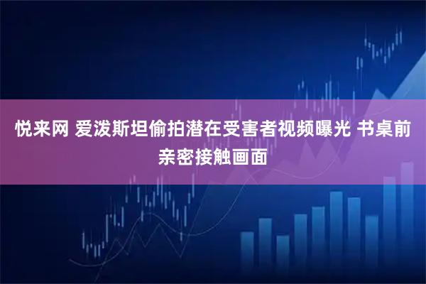 悦来网 爱泼斯坦偷拍潜在受害者视频曝光 书桌前亲密接触画面