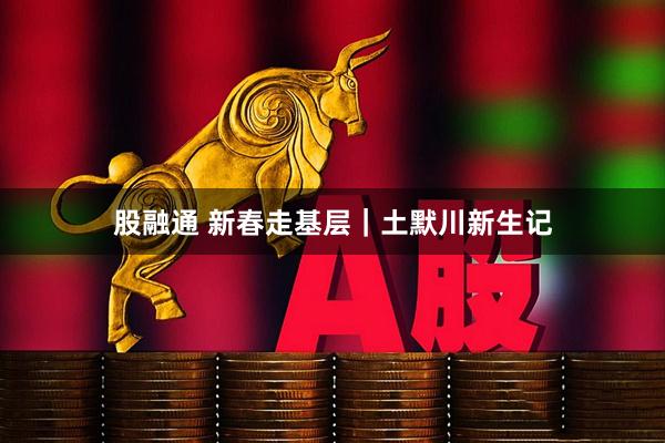 股融通 新春走基层｜土默川新生记