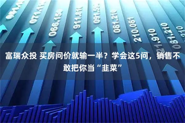 富瑞众投 买房问价就输一半？学会这5问，销售不敢把你当“韭菜”