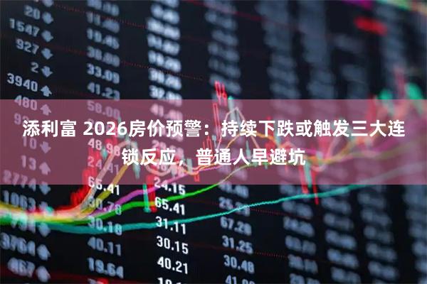 添利富 2026房价预警：持续下跌或触发三大连锁反应，普通人早避坑