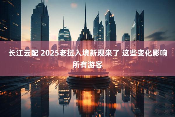 长江云配 2025老挝入境新规来了 这些变化影响所有游客