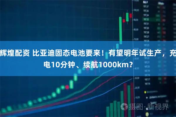 辉煌配资 比亚迪固态电池要来！有望明年试生产，充电10分钟、续航1000km？