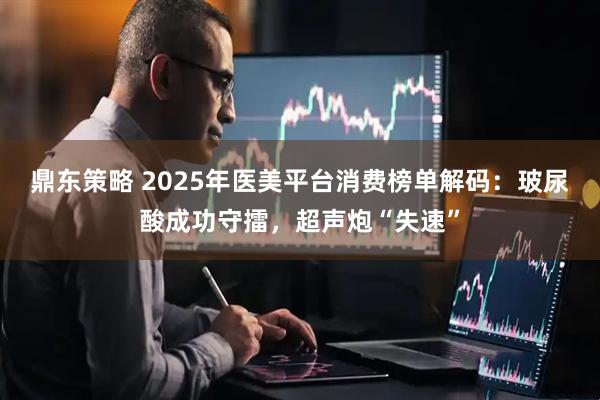 鼎东策略 2025年医美平台消费榜单解码：玻尿酸成功守擂，超声炮“失速”