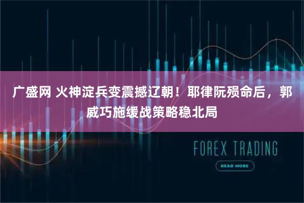 广盛网 火神淀兵变震撼辽朝！耶律阮殒命后，郭威巧施缓战策略稳北局