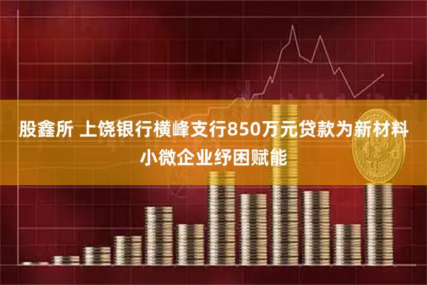 股鑫所 上饶银行横峰支行850万元贷款为新材料小微企业纾困赋能