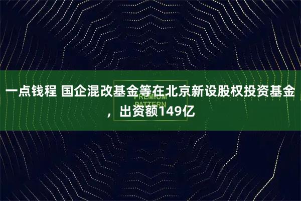 一点钱程 国企混改基金等在北京新设股权投资基金，出资额149亿