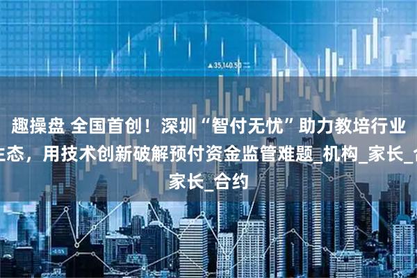 趣操盘 全国首创！深圳“智付无忧”助力教培行业新生态，用技术创新破解预付资金监管难题_机构_家长_合约